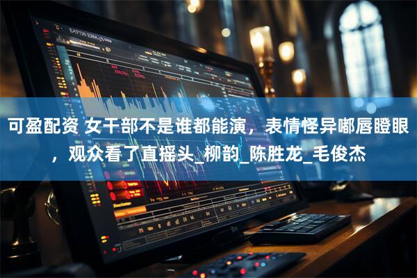 可盈配资 女干部不是谁都能演，表情怪异嘟唇瞪眼，观众看了直摇头_柳韵_陈胜龙_毛俊杰